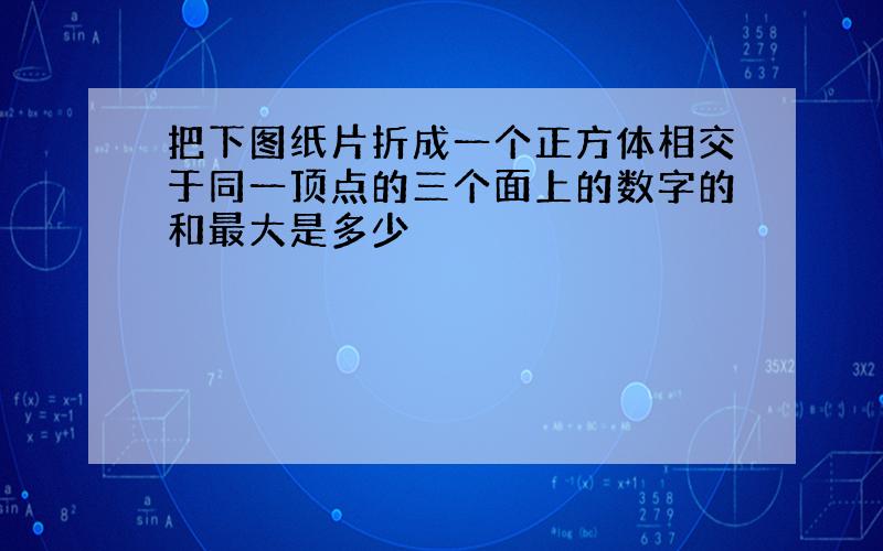 把下图纸片折成一个正方体相交于同一顶点的三个面上的数字的和最大是多少