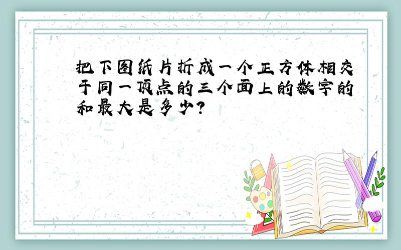 把下图纸片折成一个正方体相交于同一顶点的三个面上的数字的和最大是多少?