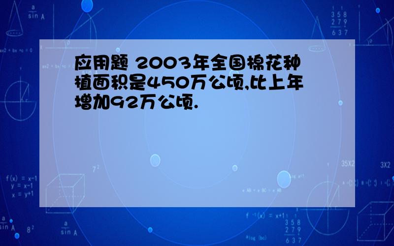 应用题 2003年全国棉花种植面积是450万公顷,比上年增加92万公顷.