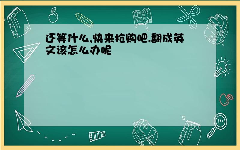 还等什么,快来抢购吧.翻成英文该怎么办呢