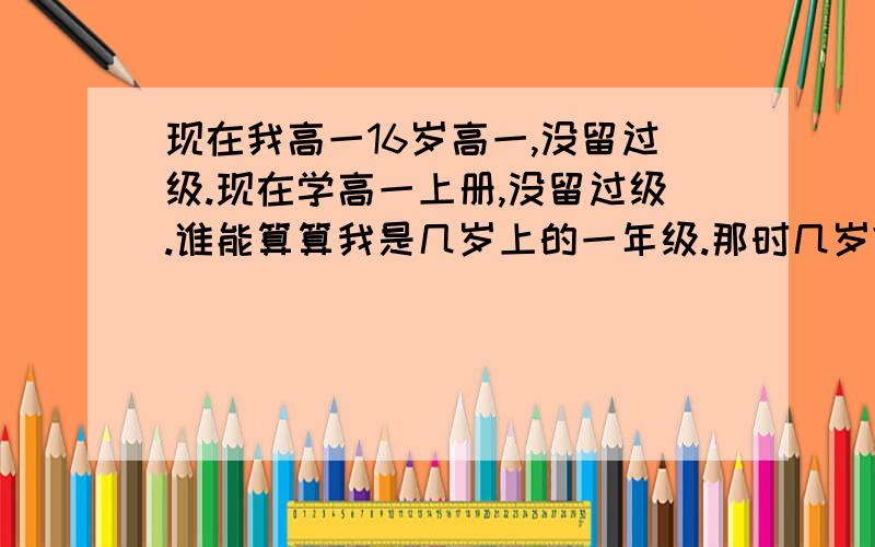 现在我高一16岁高一,没留过级.现在学高一上册,没留过级.谁能算算我是几岁上的一年级.那时几岁?