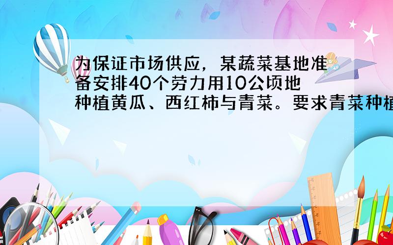 为保证市场供应，某蔬菜基地准备安排40个劳力用10公顷地种植黄瓜、西红柿与青菜。要求青菜种植2公顷，其余种植黄瓜与西红柿