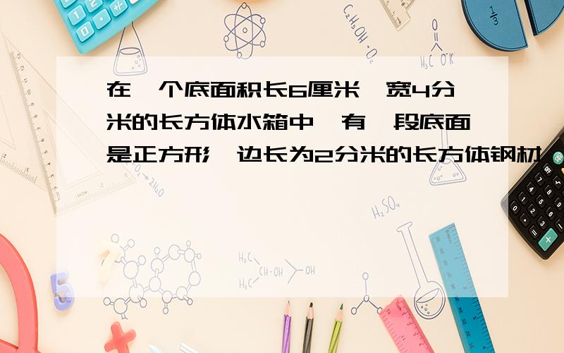 在一个底面积长6厘米、宽4分米的长方体水箱中,有一段底面是正方形、边长为2分米的长方体钢材,当钢材从水