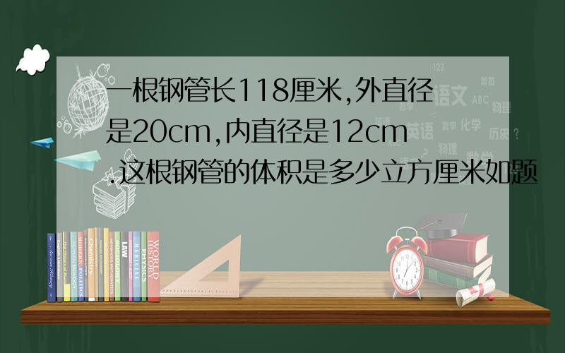 一根钢管长118厘米,外直径是20cm,内直径是12cm.这根钢管的体积是多少立方厘米如题