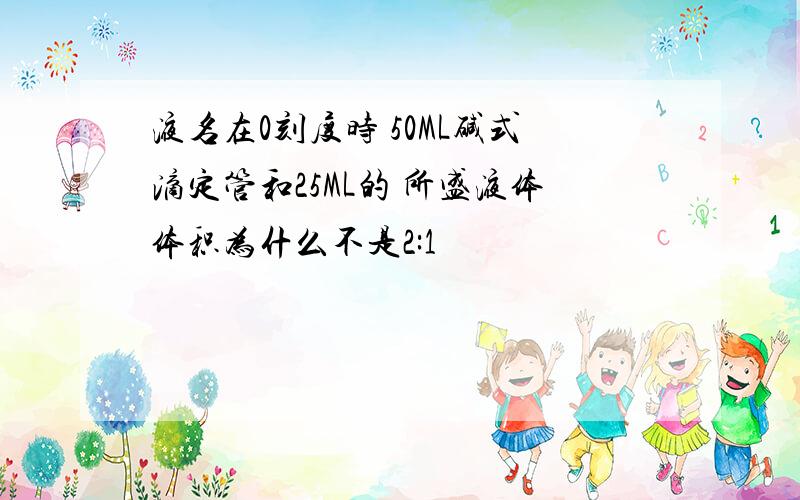 液名在0刻度时 50ML碱式滴定管和25ML的 所盛液体体积为什么不是2:1