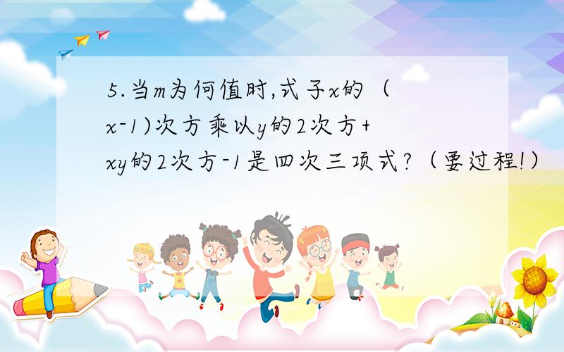 5.当m为何值时,式子x的（x-1)次方乘以y的2次方+xy的2次方-1是四次三项式?（要过程!）