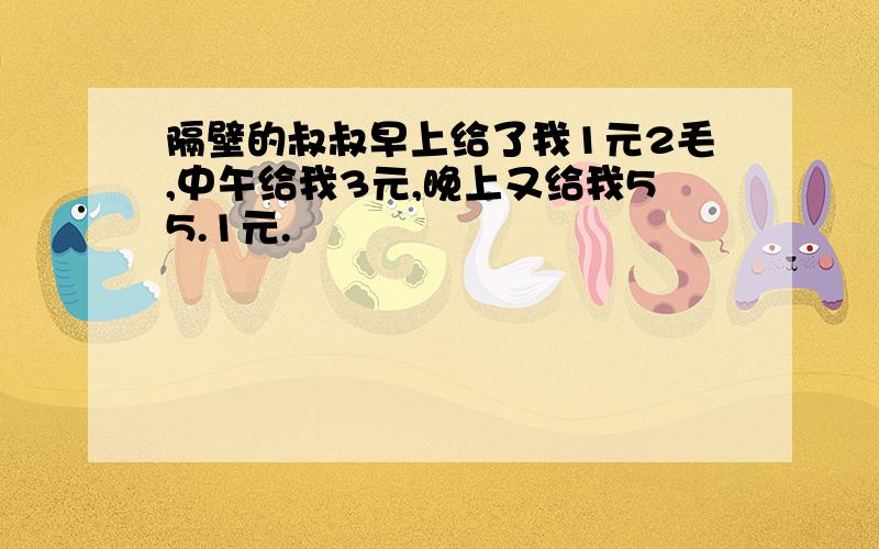 隔壁的叔叔早上给了我1元2毛,中午给我3元,晚上又给我55.1元.