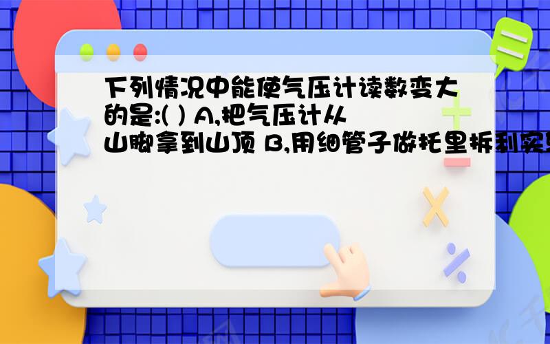 下列情况中能使气压计读数变大的是:( ) A,把气压计从山脚拿到山顶 B,用细管子做托里拆利实验 C,把气压计由室内拿到