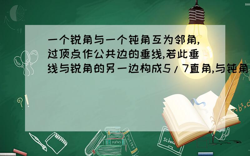 一个锐角与一个钝角互为邻角,过顶点作公共边的垂线,若此垂线与锐角的另一边构成5/7直角,与钝角的另一边构成3/7直角,则