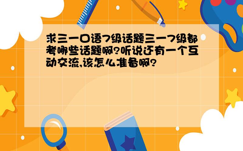 求三一口语7级话题三一7级都考哪些话题啊?听说还有一个互动交流,该怎么准备啊?