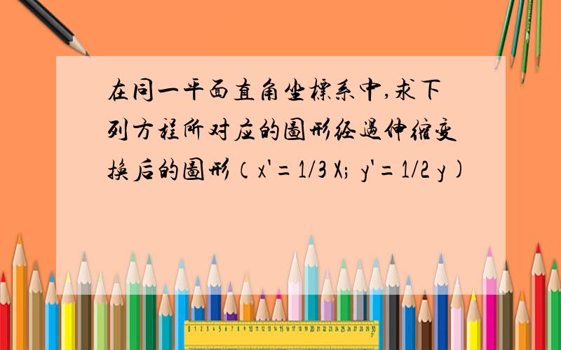 在同一平面直角坐标系中,求下列方程所对应的图形经过伸缩变换后的图形（x'=1/3 X; y'=1/2 y)