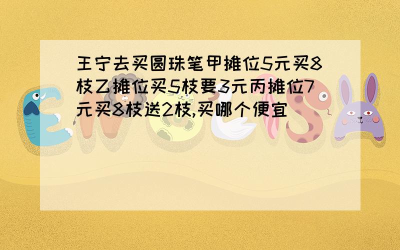 王宁去买圆珠笔甲摊位5元买8枝乙摊位买5枝要3元丙摊位7元买8枝送2枝,买哪个便宜