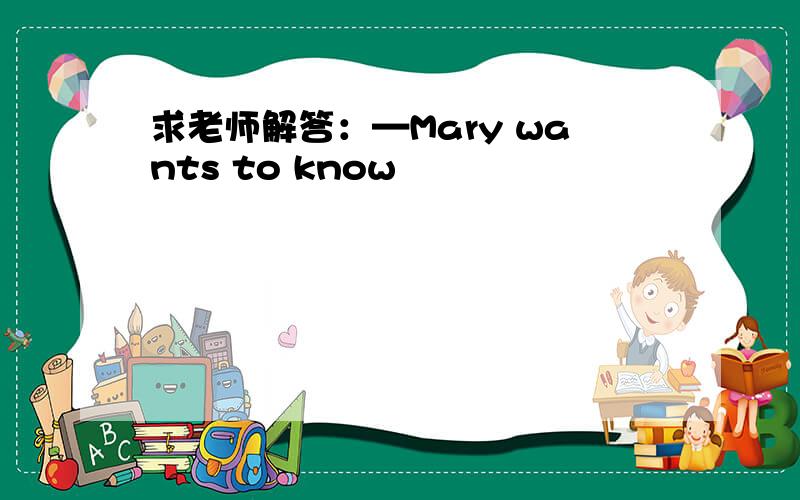 求老师解答：—Mary wants to know