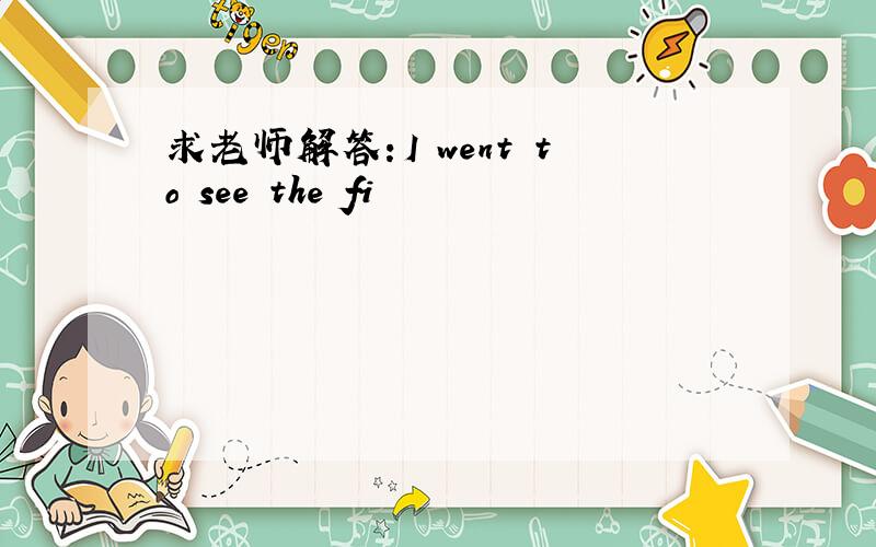 求老师解答：I went to see the fi