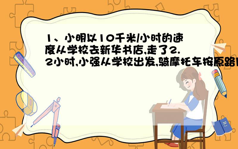 1、小明以10千米/小时的速度从学校去新华书店,走了2.2小时,小强从学校出发,骑摩托车按原路用了24分钟追上了小明,求