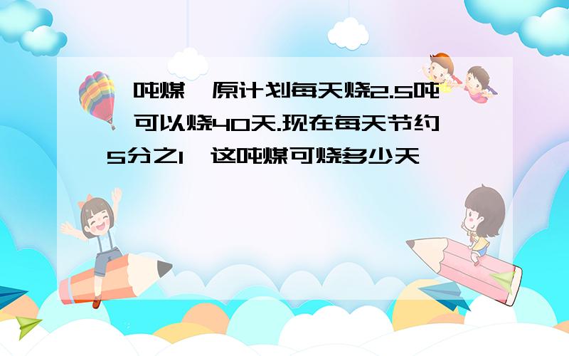 一吨煤,原计划每天烧2.5吨,可以烧40天.现在每天节约5分之1,这吨煤可烧多少天