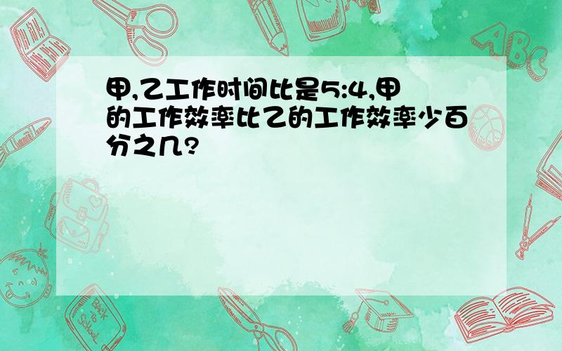 甲,乙工作时间比是5:4,甲的工作效率比乙的工作效率少百分之几?