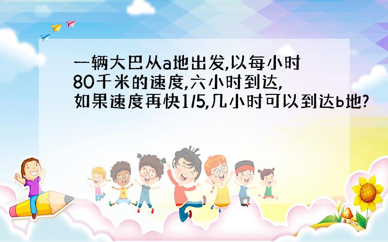 一辆大巴从a地出发,以每小时80千米的速度,六小时到达,如果速度再快1/5,几小时可以到达b地?