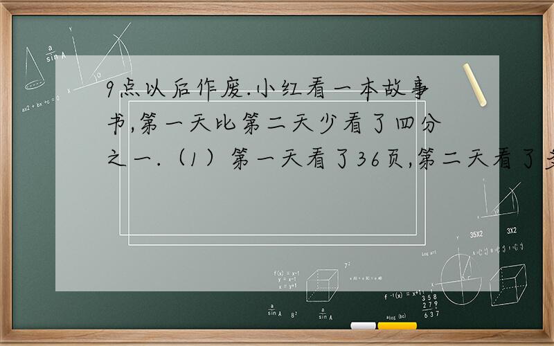 9点以后作废.小红看一本故事书,第一天比第二天少看了四分之一.（1）第一天看了36页,第二天看了多少页?（2）第二天看了