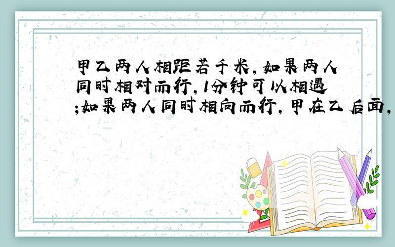 甲乙两人相距若千米,如果两人同时相对而行,1分钟可以相遇;如果两人同时相向而行,甲在乙后面,