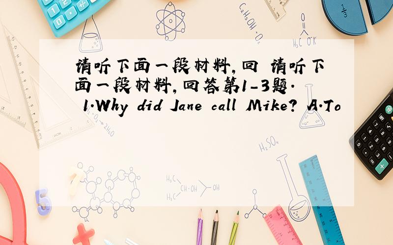 请听下面一段材料,回 请听下面一段材料,回答第1-3题. 1.Why did Jane call Mike? A.To