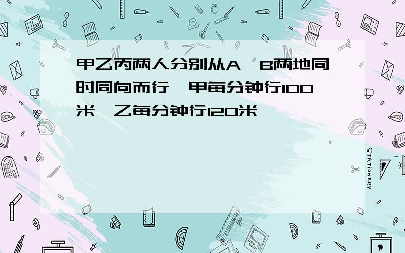 甲乙丙两人分别从A、B两地同时同向而行,甲每分钟行100米,乙每分钟行120米,