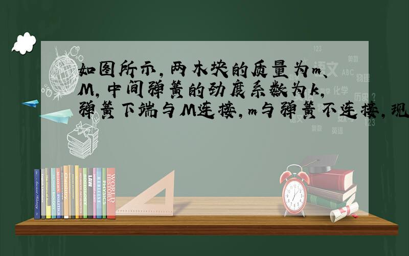 如图所示，两木块的质量为m、M，中间弹簧的劲度系数为k，弹簧下端与M连接，m与弹簧不连接，现将m下压一段距离释放，它就上