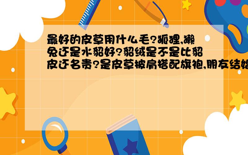 最好的皮草用什么毛?狐狸,獭兔还是水貂好?貂绒是不是比貂皮还名贵?是皮草披肩搭配旗袍,朋友结婚时宴会上要穿的,大约十月左