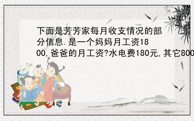 下面是芳芳家每月收支情况的部分信息.是一个妈妈月工资1800,爸爸的月工资?水电费180元,其它800元