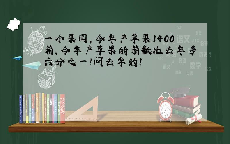 一个果园,今年产苹果1400箱,今年产苹果的箱数比去年多六分之一!问去年的!