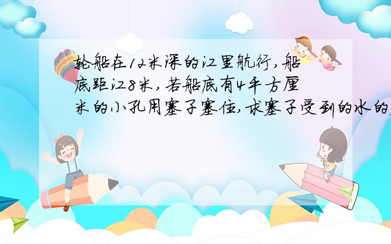 轮船在12米深的江里航行,船底距江8米,若船底有4平方厘米的小孔用塞子塞住,求塞子受到的水的压力