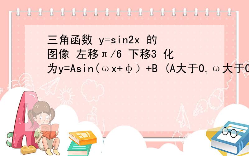 三角函数 y=sin2x 的图像 左移π/6 下移3 化为y=Asin(ωx+φ）+B (A大于0,ω大于0,绝对值φ小