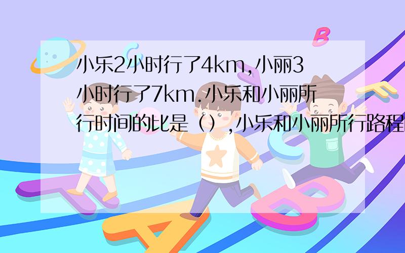 小乐2小时行了4km,小丽3小时行了7km.小乐和小丽所行时间的比是（）,小乐和小丽所行路程的比是（）.