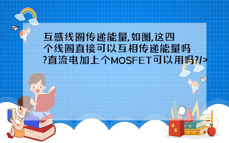 互感线圈传递能量,如图,这四个线圈直接可以互相传递能量吗?直流电加上个MOSFET可以用吗?/>