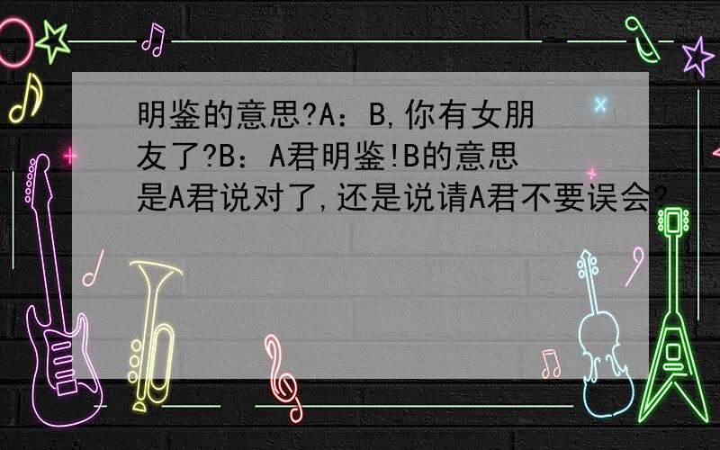 明鉴的意思?A：B,你有女朋友了?B：A君明鉴!B的意思是A君说对了,还是说请A君不要误会?