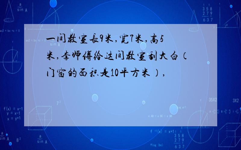 一间教室长9米,宽7米,高5米,李师傅给这间教室刮大白（门窗的面积是10平方米）,