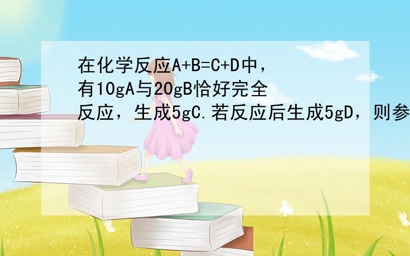 在化学反应A+B=C+D中，有10gA与20gB恰好完全反应，生成5gC.若反应后生成5gD，则参加反应的A的质量是（