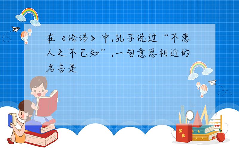 在《论语》中,孔子说过“不患人之不己知”,一句意思相近的名言是