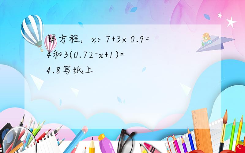 解方程：x÷7+3×0.9=4和3(0.72-x+1)=4.8写纸上