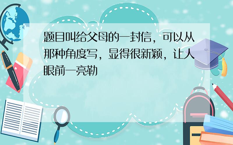 题目叫给父母的一封信，可以从那种角度写，显得很新颖，让人眼前一亮勒