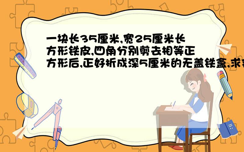 一块长35厘米,宽25厘米长方形铁皮,四角分别剪去相等正方形后,正好折成深5厘米的无盖铁盒,求容积.