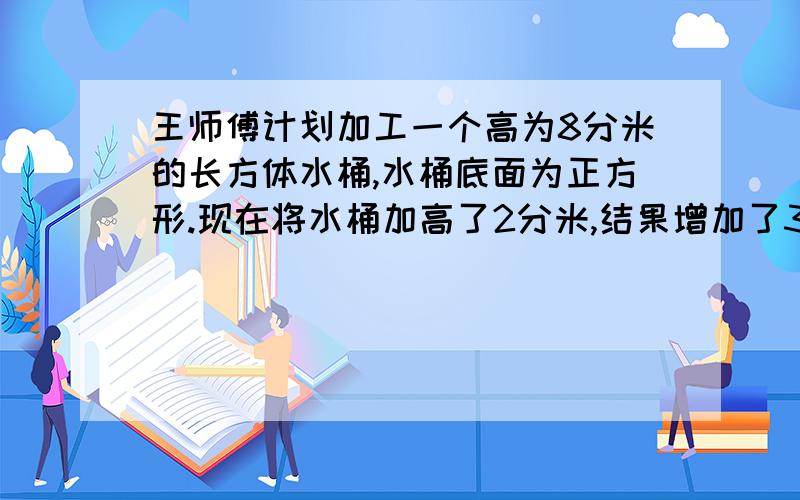 王师傅计划加工一个高为8分米的长方体水桶,水桶底面为正方形.现在将水桶加高了2分米,结果增加了32平方分米的铁皮.现在这