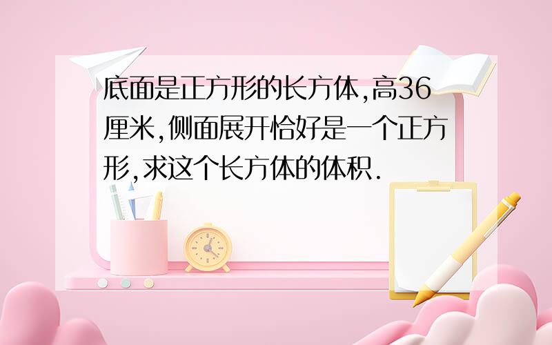 底面是正方形的长方体,高36厘米,侧面展开恰好是一个正方形,求这个长方体的体积.