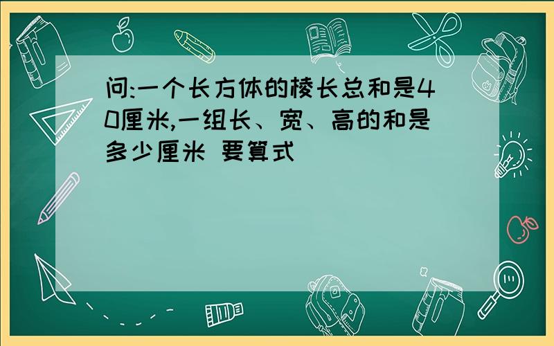 问:一个长方体的棱长总和是40厘米,一组长、宽、高的和是多少厘米 要算式