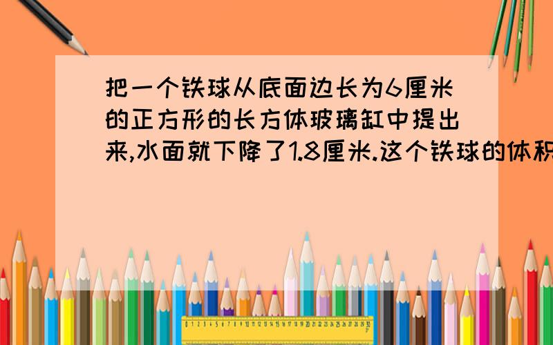 把一个铁球从底面边长为6厘米的正方形的长方体玻璃缸中提出来,水面就下降了1.8厘米.这个铁球的体积是多