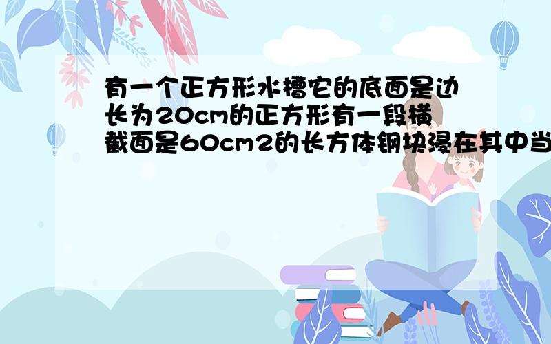 有一个正方形水槽它的底面是边长为20cm的正方形有一段横截面是60cm2的长方体钢块浸在其中当刚块从水槽中取