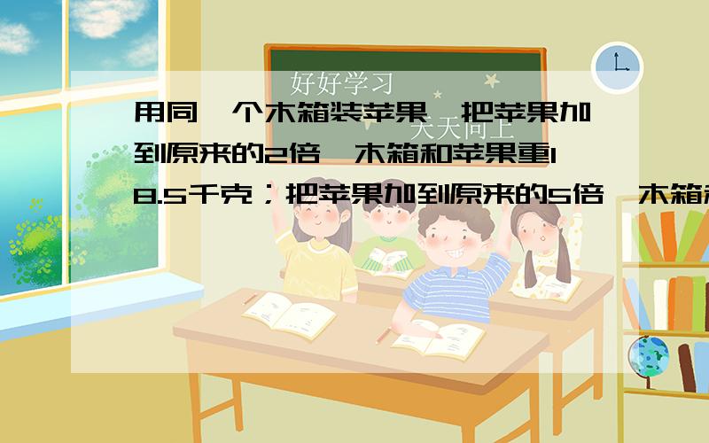 用同一个木箱装苹果,把苹果加到原来的2倍,木箱和苹果重18.5千克；把苹果加到原来的5倍,木箱和苹果重42.5千克.请问