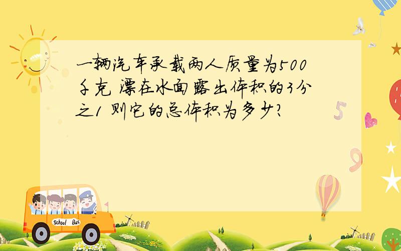 一辆汽车承载两人质量为500千克 漂在水面露出体积的3分之1 则它的总体积为多少?