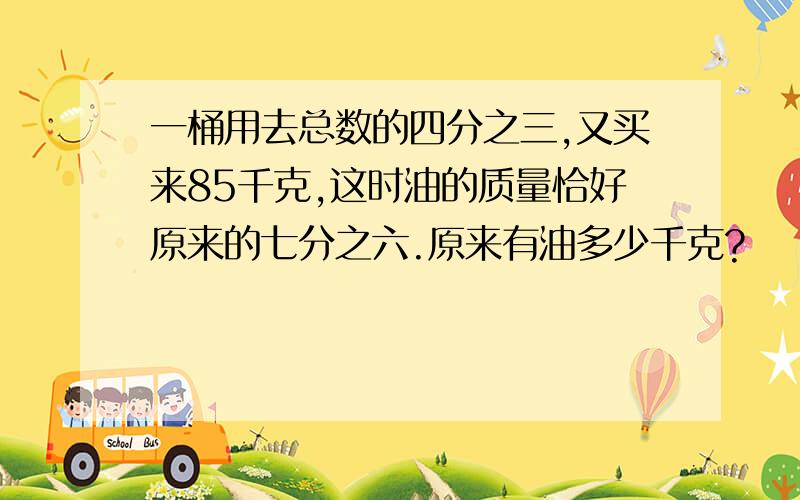 一桶用去总数的四分之三,又买来85千克,这时油的质量恰好原来的七分之六.原来有油多少千克?