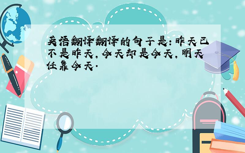 英语翻译翻译的句子是：昨天已不是昨天,今天却是今天,明天任靠今天.